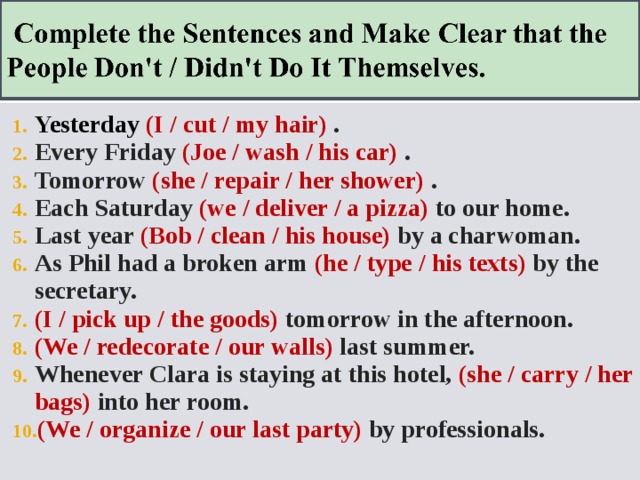 Yesterday  (I / cut / my hair) . Every Friday (Joe / wash / his car) . Tomorrow (she / repair / her shower) . Each Saturday (we / deliver / a pizza) to our home. Last year (Bob / clean / his house) by a charwoman. As Phil had a broken arm (he / type / his texts) by the secretary. (I / pick up / the goods) tomorrow in the afternoon. (We / redecorate / our walls) last summer. Whenever Clara is staying at this hotel, (she / carry / her bags) into her room. (We / organize / our last party) by professionals.   
