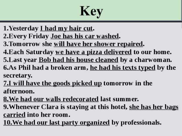 1.Yesterday I had my hair cut . 2.Every Friday Joe has his car washed . 3.Tomorrow she will have her shower repaired . 4.Each Saturday we have a pizza delivered to our home. 5.Last year Bob had his house cleaned by a charwoman. 6.As Phil had a broken arm, he had his texts typed by the secretary. 7.I will have the goods picked up tomorrow in the afternoon. 8.We had our walls redecorated last summer. 9.Whenever Clara is staying at this hotel, she has her bags carried into her room. 10.We had our last party organized by professionals.   