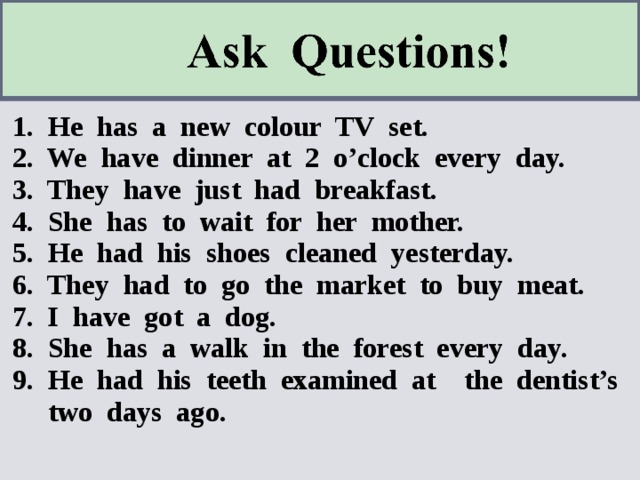1. He has a new colour TV set. 2. We have dinner at 2 o’clock every day. 3. They have just had breakfast. 4. She has to wait for her mother. 5. He had his shoes cleaned yesterday. 6. They had to go the market to buy meat. 7. I have got a dog. 8. She has a walk in the forest every day. 9. He had his teeth examined at the dentist’s two days ago. 
