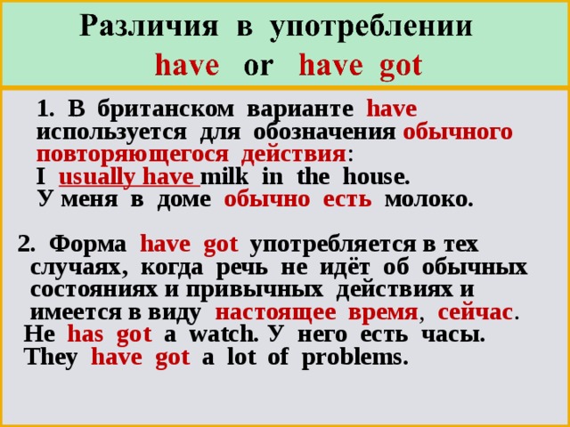  1. В британском варианте  have   используется для обозначения обычного  повторяющегося действия :   I usually have milk in the house.    У меня в доме обычно есть молоко.   2. Форма have got употребляется в тех   случаях, когда речь не идёт об обычных   состояниях и привычных действиях и   имеется в виду настоящее время , сейчас .  He  has got a watch. У него есть часы.  They  have got a lot of problems. 
