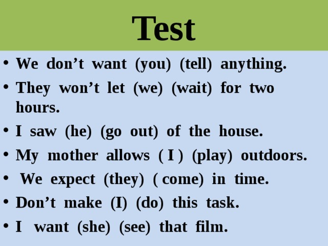 Test We don’t want (you) (tell) anything. They won’t let (we) (wait) for two hours. I saw (he) (go out) of the house. My mother allows ( I ) (play) outdoors.  We expect (they) ( come) in time. Don’t make (I) (do) this task. I want (she) (see) that film.  