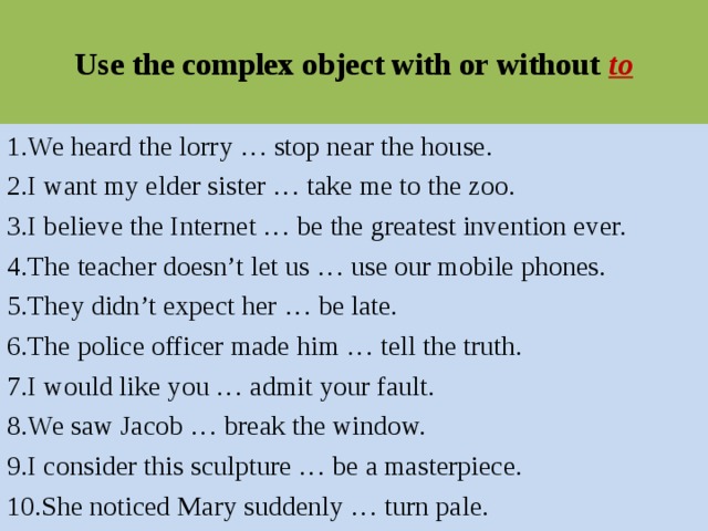 Use the complex object with or without to 1.We heard the lorry … stop near the house. 2.I want my elder sister … take me to the zoo. 3.I believe the Internet … be the greatest invention ever. 4.The teacher doesn’t let us … use our mobile phones. 5.They didn’t expect her … be late. 6.The police officer made him … tell the truth. 7.I would like you … admit your fault. 8.We saw Jacob … break the window. 9.I consider this sculpture … be a masterpiece. 10.She noticed Mary suddenly … turn pale. 