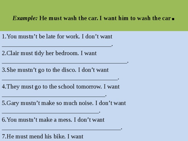 Example: He must wash the car. I want him to wash the car . 1.You mustn’t be late for work. I don’t want ___________________________________. 2.Clair must tidy her bedroom. I want ________________________________________. 3.She mustn’t go to the disco. I don’t want _____________________________________. 4.They must go to the school tomorrow. I want _________________________________. 5.Gary mustn’t make so much noise. I don’t want _______________________________. 6.You mustn’t make a mess. I don’t want ______________________________________. 7.He must mend his bike. I want 