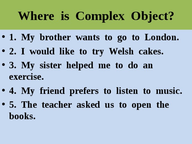 Where is Complex Object? 1. My brother wants to go to London. 2. I would like to try Welsh cakes. 3. My sister helped me to do an exercise. 4. My friend prefers to listen to music. 5. The teacher asked us to open the books. 