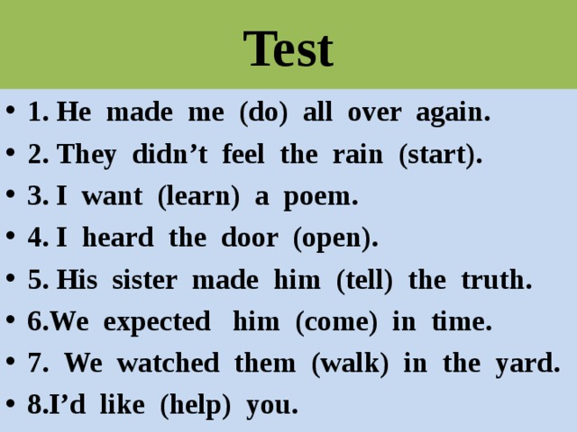 Test 1. He made me (do) all over again. 2. They didn’t feel the rain (start). 3. I want (learn) a poem. 4. I heard the door (open). 5. His sister made him (tell) the truth. 6.We expected him (come) in time. 7. We watched them (walk) in the yard. 8.I’d like (help) you. 