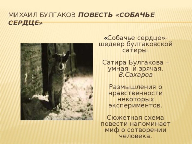 Михаил Булгаков Повесть «Собачье сердце» « Собачье сердце»- шедевр булгаковской сатиры. Сатира Булгакова – умная и зрячая. В.Сахаров Размышления о нравственности некоторых экспериментов. Сюжетная схема повести напоминает миф о сотворении человека. 