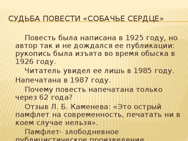 Судьба повести «Собачье сердце»   Повесть была написана в 1925 году, но автор так и не дождался ее публикации: рукопись была изъята во время обыска в 1926 году.   Читатель увидел ее лишь в 1985 году.  Напечатана в 1987 году.   Почему повесть напечатана только через 62 года?   Отзыв Л. Б. Каменева: «Это острый памфлет на современность, печатать ни в коем случае нельзя».   Памфлет- злободневное публицистическое произведение обличительного характера.   