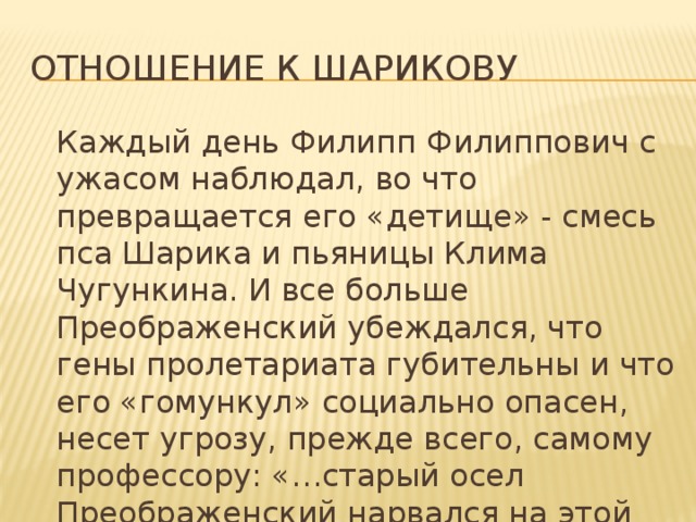 Отношение к Шарикову  Каждый день Филипп Филиппович с ужасом наблюдал, во что превращается его «детище» - смесь пса Шарика и пьяницы Клима Чугункина. И все больше Преображенский убеждался, что гены пролетариата губительны и что его «гомункул» социально опасен, несет угрозу, прежде всего, самому профессору: «…старый осел Преображенский нарвался на этой операции как третьекурсник». 