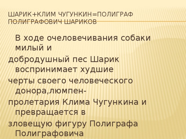 Шарик+Клим Чугункин=Полиграф Полиграфович Шариков  В ходе очеловечивания собаки милый и добродушный пес Шарик воспринимает худшие черты своего человеческого донора,люмпен- пролетария Клима Чугункина и превращается в зловещую фигуру Полиграфа Полиграфовича Шарикова 