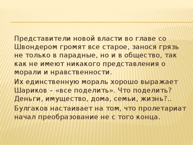  Представители новой власти во главе со Швондером громят все старое, занося грязь не только в парадные, но и в общество, так как не имеют никакого представления о морали и нравственности.  Их единственную мораль хорошо выражает Шариков – «все поделить». Что поделить? Деньги, имущество, дома, семьи, жизнь?..  Булгаков настаивает на том, что пролетариат начал преобразование не с того конца. 