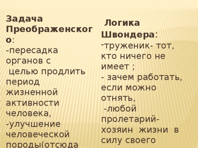 Задача Преображенского : -пересадка органов с  целью продлить период жизненной активности человека, -улучшение человеческой породы(отсюда «говорящая» фамилия героя) .  Логика Швондера : труженик- тот, кто ничего не имеет ; - зачем работать, если можно отнять,  -любой пролетарий- хозяин жизни в силу своего происхождения. 