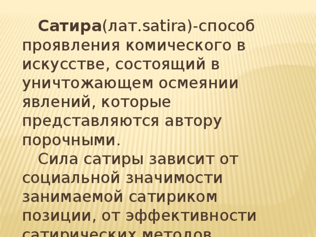  Сатира (лат.satira)-способ проявления комического в искусстве, состоящий в уничтожающем осмеянии явлений, которые представляются автору порочными.  Сила сатиры зависит от социальной значимости занимаемой сатириком позиции, от эффективности сатирических методов. 