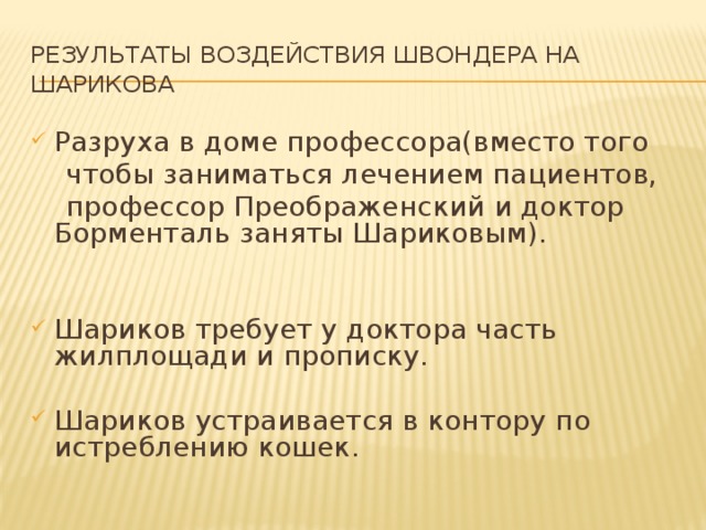 Результаты воздействия Швондера на Шарикова Разруха в доме профессора(вместо того  чтобы заниматься лечением пациентов,  профессор Преображенский и доктор Борменталь заняты Шариковым). Шариков требует у доктора часть жилплощади и прописку. Шариков устраивается в контору по истреблению кошек. 