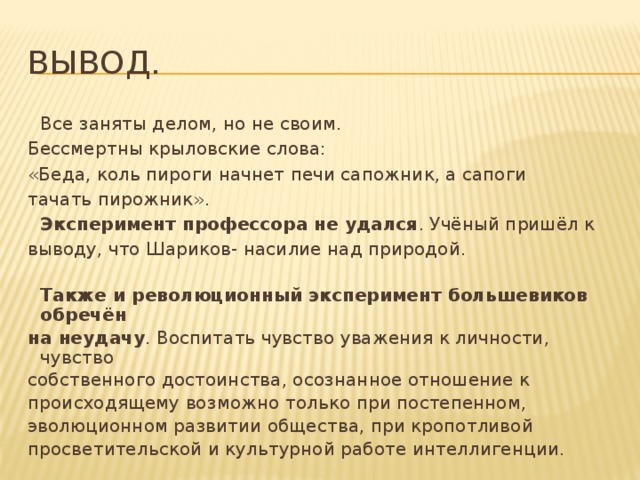 Вывод.  Все заняты делом, но не своим. Бессмертны крыловские слова: «Беда, коль пироги начнет печи сапожник, а сапоги тачать пирожник».  Эксперимент профессора не удался . Учёный пришёл к выводу, что Шариков- насилие над природой.  Также и революционный эксперимент большевиков обречён на неудачу . Воспитать чувство уважения к личности, чувство собственного достоинства, осознанное отношение к происходящему возможно только при постепенном, эволюционном развитии общества, при кропотливой просветительской и культурной работе интеллигенции. 
