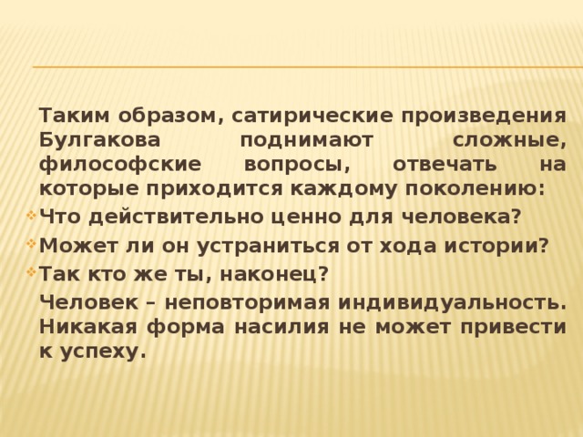  Таким образом, сатирические произведения Булгакова поднимают сложные, философские вопросы, отвечать на которые приходится каждому поколению:  Что действительно ценно для человека?  Может ли он устраниться от хода истории?  Так кто же ты, наконец?  Человек – неповторимая индивидуальность. Никакая форма насилия не может привести к успеху. 