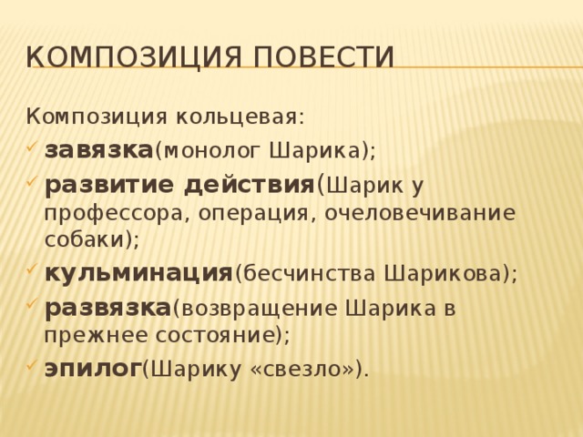 Композиция повести Композиция кольцевая: завязка (монолог Шарика); развитие действия ( Шарик у профессора, операция, очеловечивание собаки); кульминация (бесчинства Шарикова); развязка (возвращение Шарика в прежнее состояние); эпилог (Шарику «свезло»). 