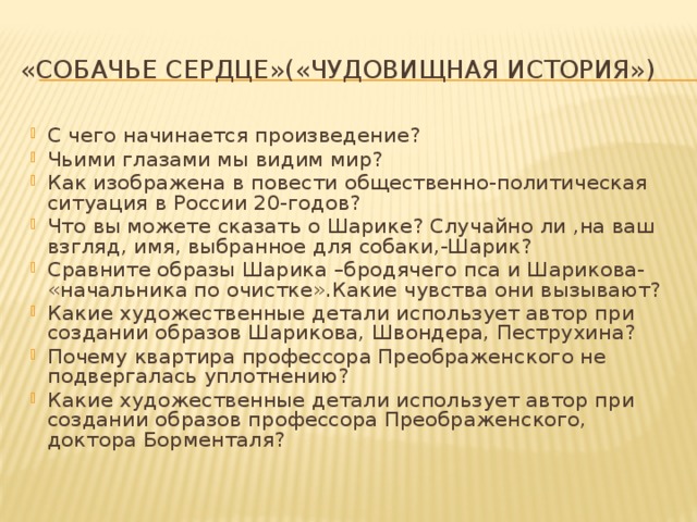 «Собачье сердце»(«Чудовищная история») С чего начинается произведение? Чьими глазами мы видим мир? Как изображена в повести общественно-политическая ситуация в России 20-годов? Что вы можете сказать о Шарике? Случайно ли ,на ваш взгляд, имя, выбранное для собаки,-Шарик? Сравните образы Шарика –бродячего пса и Шарикова- «начальника по очистке».Какие чувства они вызывают? Какие художественные детали использует автор при создании образов Шарикова, Швондера, Пеструхина? Почему квартира профессора Преображенского не подвергалась уплотнению? Какие художественные детали использует автор при создании образов профессора Преображенского, доктора Борменталя? 