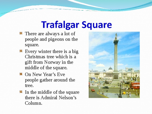 There are always a lot of people and pigeons on the square. Every winter there is a big Christmas tree which is a gift from Norway in the middle of the square. On New Year’s Eve people gather around the tree. In the middle of the square there is Admiral Nelson’s Column. 