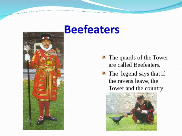 The quards of the Tower are called Beefeaters. The legend says that if the ravens leave, the Tower and the country will fall. 