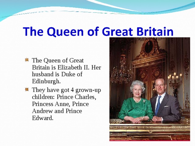 The Queen of Great Britain is Elizabeth II. Her husband is Duke of Edinburgh. They have got 4 grown-up children: Prince Charles, Princess Anne, Prince Andrew and Prince Edward. 