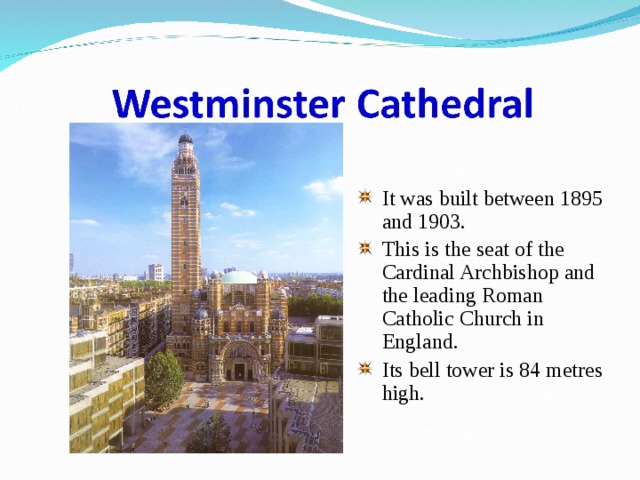 It was built between 1895 and 1903. This is the seat of the Cardinal Archbishop and the leading Roman Catholic Church in England. Its bell tower is 84 metres high. 