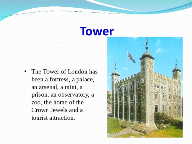 The Tower of London has been a fortress, a palace, an arsenal, a mint, a prison, an observatory, a zoo, the home of the Crown Jewels and a tourist attraction. 