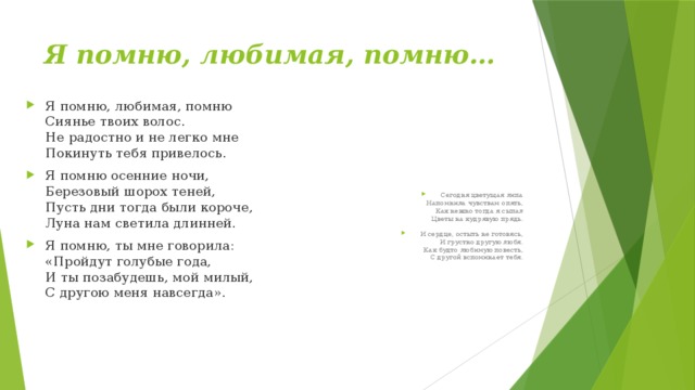 Я помню, любимая, помню… Я помню, любимая, помню  Сиянье твоих волос.  Не радостно и не легко мне  Покинуть тебя привелось. Я помню осенние ночи,  Березовый шорох теней,  Пусть дни тогда были короче,  Луна нам светила длинней. Я помню, ты мне говорила:  «Пройдут голубые года,  И ты позабудешь, мой милый,  С другою меня навсегда». Сегодня цветущая липа  Напомнила чувствам опять,  Как нежно тогда я сыпал  Цветы на кудрявую прядь. И сердце, остыть не готовясь,  И грустно другую любя.  Как будто любимую повесть,  С другой вспоминает тебя. 