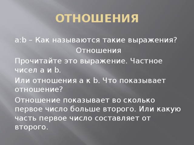 ОТНОШЕНИЯ a:b – Как называются такие выражения? Отношения Прочитайте это выражение. Частное чисел а и b. Или отношения а к b. Что показывает отношение? Отношение показывает во сколько первое число больше второго. Или какую часть первое число составляет от второго. 