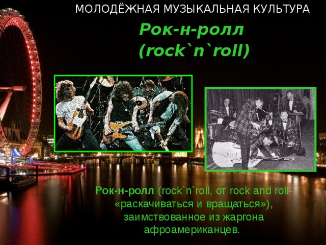 МОЛОДЁЖНАЯ МУЗЫКАЛЬНАЯ КУЛЬТУРА Рок-н-ролл ( rock`n`roll ) Рок-н-ролл ( rock`n`roll, от rock and roll- «раскачиваться и вращаться») , заимствованное из жаргона афроамериканцев.  