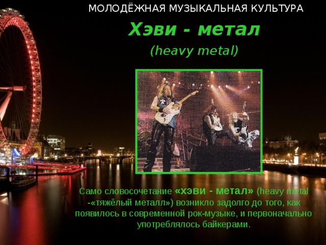 МОЛОДЁЖНАЯ МУЗЫКАЛЬНАЯ КУЛЬТУРА Хэви - метал ( heavy metal ) Само словосочетание «хэви - метал» ( heavy metal  - «тяжёлый металл») возникло задолго до того, как появилось в современной рок-музыке, и первоначально употреблялось байкерами.  