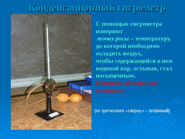 Конденсационный гигрометр С помощью гигрометра измеряют  точку росы – температуру, до которой необходимо охладить воздух, чтобы содержащийся в нем водяной пар, остывая, стал насыщенным. Измеряет абсолютную влажность t росы = 15 0 С t сух = 23 0 С (от греческого «гигрос» – влажный) 