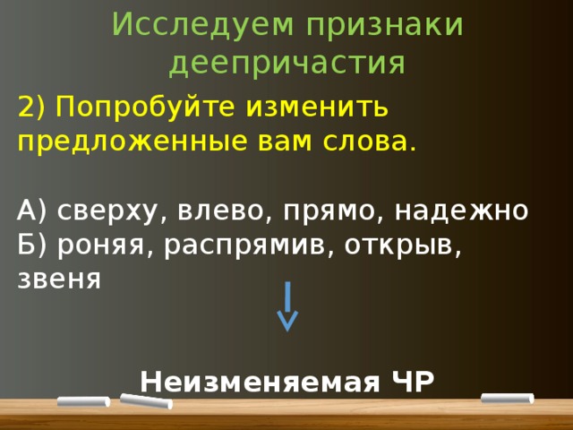 Исследуем признаки деепричастия 2) Попробуйте изменить предложенные вам слова. А) сверху, влево, прямо, надежно Б) роняя, распрямив, открыв, звеня  Неизменяемая ЧР 