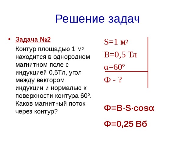 Решение задач Задача №2   Контур площадью 1 м 2 находится в однородном магнитном поле с индукцией 0,5Тл, угол между вектором индукции и нормалью к поверхности контура 60º. Каков магнитный поток через контур?   S=1  м 2  В=0,5 Тл α=60º Ф - ? Ф=В · S · cos α Ф=0,25 Вб   