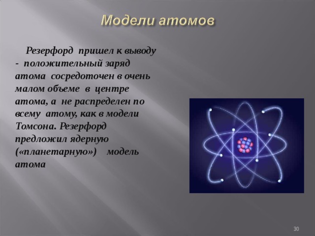  Резерфорд пришел к выводу - положительный заряд атома сосредоточен в очень малом объеме в центре атома, а не распределен по всему атому, как в модели Томсона. Резерфорд предложил ядерную («планетарную») модель атома  
