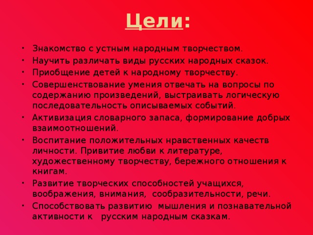 Цели : Знакомство с устным народным творчеством. Научить различать виды русских народных сказок. Приобщение детей к народному творчеству. Совершенствование умения отвечать на вопросы по содержанию произведений, выстраивать логическую последовательность описываемых событий. Активизация словарного запаса, формирование добрых взаимоотношений. Воспитание положительных нравственных качеств личности. Привитие любви к литературе, художественному творчеству, бережного отношения к книгам. Развитие творческих способностей учащихся, воображения, внимания, сообразительности, речи. Способствовать развитию мышления и познавательной активности к русским народным сказкам.  