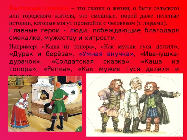 Бытовые сказки – это сказки о жизни, о быте сельского или городского жителя, это смешные, порой даже нелепые истории, которые могут произойти с человеком (с людьми). Главные герои - л юди, побеждающие благодаря смекалке, мужеству и хитрости. Например: «Каша из топора», «Как мужик гуся делил», «Дурак и берёза», «Умная внучка», «Иванушка-дурачок», «Солдатская сказка», «Каша из топора», «Репка», «Как мужик гуся делил» и другие.   