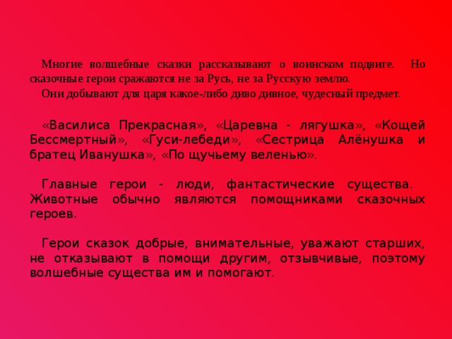 Многие волшебные сказки рассказывают о воинском подвиге. Но сказочные герои сражаются не за Русь, не за Русскую землю. Они добывают для царя какое-либо диво дивное, чудесный предмет. «Василиса Прекрасная», «Царевна - лягушка», «Кощей Бессмертный», «Гуси-лебеди», «Сестрица Алёнушка и братец Иванушка», «По щучьему веленью». Главные герои - люди, фантастические существа. Животные обычно являются помощниками сказочных героев. Герои сказок добрые, внимательные, уважают старших, не отказывают в помощи другим, отзывчивые, поэтому волшебные существа им и помогают. 