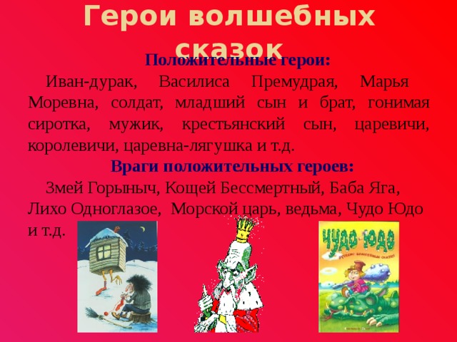 Герои волшебных сказок Положительные герои: Иван-дурак, Василиса Премудрая, Марья Моревна, солдат, младший сын и брат, гонимая сиротка, мужик, крестьянский сын, царевичи, королевичи, царевна-лягушка и т.д. Враги положительных героев: Змей Горыныч, Кощей Бессмертный, Баба Яга, Лихо Одноглазое, Морской царь, ведьма, Чудо Юдо и т.д. 