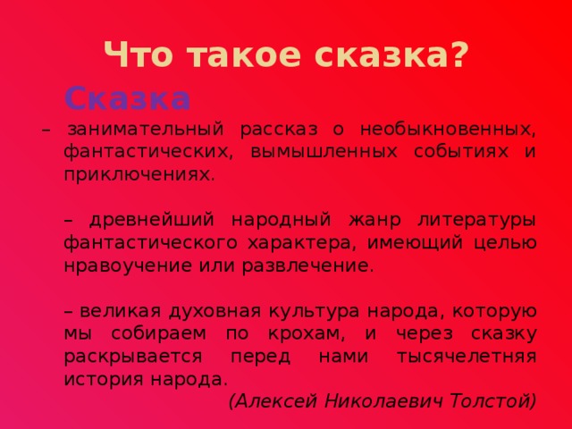 Что такое сказка?  Сказка  – занимательный рассказ о необыкновенных, фантастических, вымышленных событиях и приключениях.  – древнейший народный жанр литературы фантастического характера, имеющий целью нравоучение или развлечение.  – великая духовная культура народа, которую мы собираем по крохам, и через сказку раскрывается перед нами тысячелетняя история народа.  (Алексей Николаевич Толстой) 