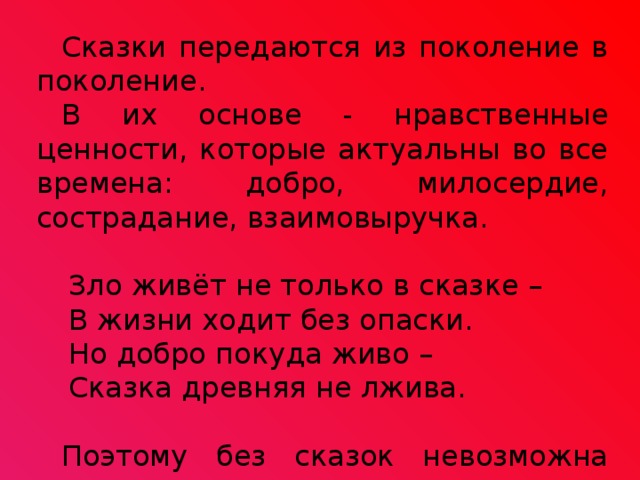 Сказки передаются из поколение в поколение. В их основе - нравственные ценности, которые актуальны во все времена: добро, милосердие, сострадание, взаимовыручка. Зло живёт не только в сказке – В жизни ходит без опаски. Но добро покуда живо – Сказка древняя не лжива. Поэтому без сказок невозможна наша жизнь! 