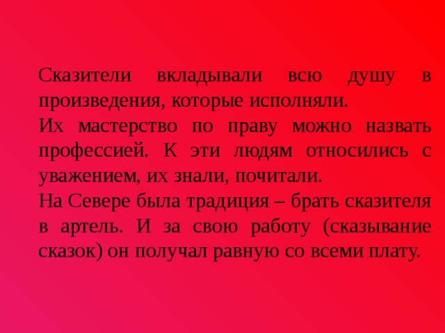  Сказители вкладывали всю душу в произведения, которые исполняли. Их мастерство по праву можно назвать профессией. К эти людям относились с уважением, их знали, почитали. На Севере была традиция – брать сказителя в артель. И за свою работу (сказывание сказок) он получал равную со всеми плату. 