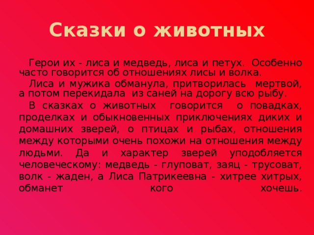 Сказки о животных Герои их - лиса и медведь, лиса и петух. Особенно часто говорится об отношениях лисы и волка. Лиса и мужика обманула, притворилась мертвой, а потом перекидала из саней на дорогу всю рыбу. В сказках о животных говорится о повадках, проделках и обыкновенных приключениях диких и домашних зверей, о птицах и рыбах, отношения между которыми очень похожи на отношения между людьми. Да и характер зверей уподобляется человеческому: медведь - глуповат, заяц - трусоват, волк - жаден, а Лиса Патрикеевна - хитрее хитрых, обманет кого хочешь. 