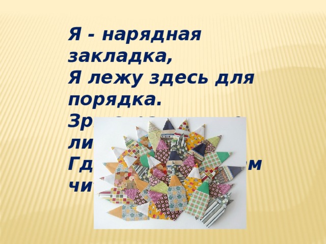 Я - нарядная закладка,  Я лежу здесь для порядка.  Зря страницы не листай,  Где закладка, там читай.   