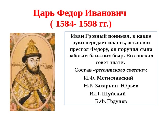 Царь Федор Иванович ( 1584- 1598 гг.) Иван Грозный понимал, в какие руки передает власть, оставляя престол Федору, он поручил сына заботам ближних бояр. Его опекал совет знати. Состав « регентского совета »:  И.Ф. Мстиславский   Н.Р. Захарьин- Юрьев  И.П. Шуйский Б.Ф. Годунов 