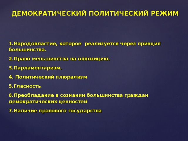 ДЕМОКРАТИЧЕСКИЙ ПОЛИТИЧЕСКИЙ РЕЖИМ 1.Народовластие, которое реализуется через принцип большинства. 2.Право меньшинства на оппозицию. 3.Парламентаризм. 4. Политический плюрализм 5.Гласность 6.Преобладание в сознании большинства граждан демократических ценностей 7.Наличие правового государства 