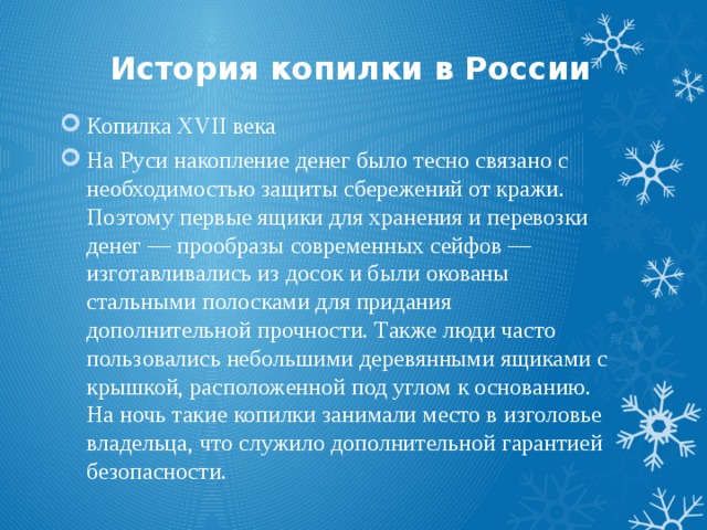 История копилки в России Копилка XVII века На Руси накопление денег было тесно связано с необходимостью защиты сбережений от кражи. Поэтому первые ящики для хранения и перевозки денег — прообразы современных сейфов — изготавливались из досок и были окованы стальными полосками для придания дополнительной прочности. Также люди часто пользовались небольшими деревянными ящиками с крышкой, расположенной под углом к основанию. На ночь такие копилки занимали место в изголовье владельца, что служило дополнительной гарантией безопасности. 