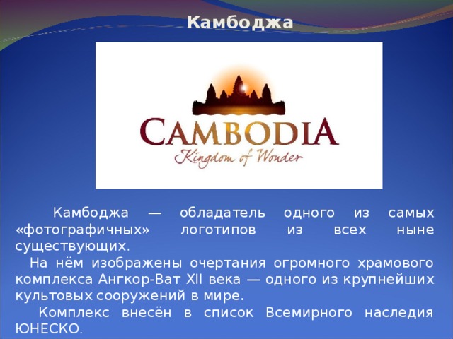  Камбоджа  Камбоджа — обладатель одного из самых «фотографичных» логотипов из всех ныне существующих.  На нём изображены очертания огромного храмового комплекса Ангкор-Ват XII века — одного из крупнейших культовых сооружений в мире.  Комплекс внесён в список Всемирного наследия ЮНЕСКО .   