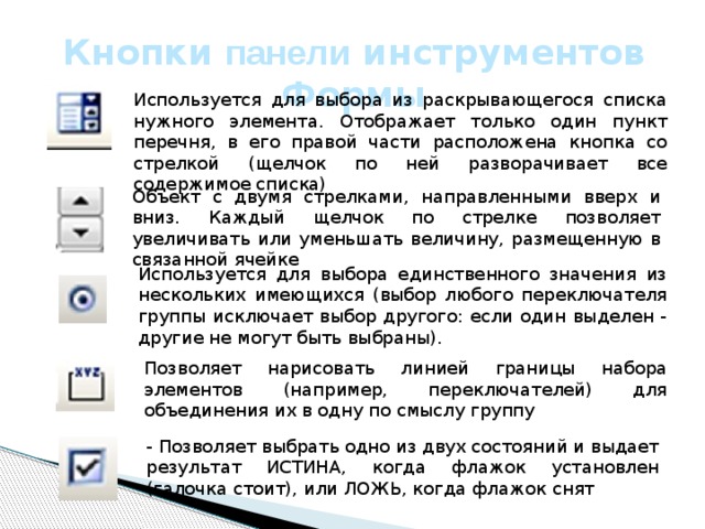 Кнопки панели инструментов Формы Используется для выбора из раскрывающегося списка нужного элемента. Отображает только один пункт перечня, в его правой части расположена кнопка со стрелкой (щелчок по ней разворачивает все содержимое списка) Объект с двумя стрелками, направленными вверх и вниз. Каждый щелчок по стрелке позволяет увеличивать или уменьшать величину, размещенную в связанной ячейке Используется для выбора единственного значения из нескольких имеющихся (выбор любого переключателя группы исключает выбор другого: если один выделен - другие не могут быть выбраны). Позволяет нарисовать линией границы набора элементов (например, переключателей) для объединения их в одну по смыслу группу - Позволяет выбрать одно из двух состояний и выдает результат ИСТИНА, когда флажок установлен (галочка стоит), или ЛОЖЬ, когда флажок снят 