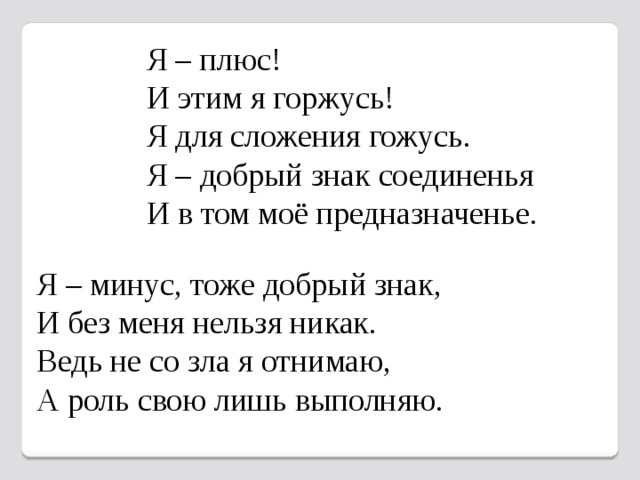 Я – плюс! И этим я горжусь! Я для сложения гожусь. Я – добрый знак соединенья И в том моё предназначенье. Я – минус, тоже добрый знак, И без меня нельзя никак. Ведь не со зла я отнимаю, А роль свою лишь выполняю. 