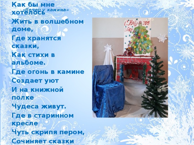  «Вечер у камина» Как бы мне хотелось Жить в волшебном доме, Где хранятся сказки, Как стихи в альбоме. Где огонь в камине Создает уют И на книжной полке Чудеса живут. Где в старинном кресле Чуть скрипя пером, Сочиняет сказки Друг мой-Шарль Перро. 